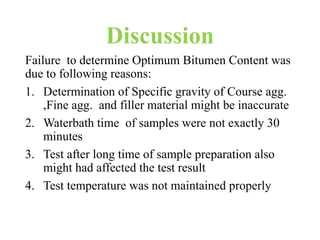 Discussion
Failure to determine Optimum Bitumen Content was
due to following reasons:
1. Determination of Specific gravity of Course agg.
,Fine agg. and filler material might be inaccurate
2. Waterbath time of samples were not exactly 30
minutes
3. Test after long time of sample preparation also
might had affected the test result
4. Test temperature was not maintained properly
 