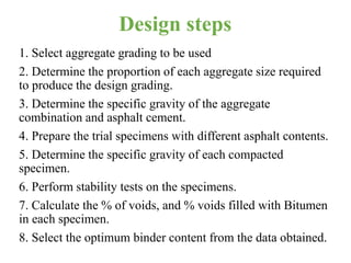 Design steps
1. Select aggregate grading to be used
2. Determine the proportion of each aggregate size required
to produce the design grading.
3. Determine the specific gravity of the aggregate
combination and asphalt cement.
4. Prepare the trial specimens with different asphalt contents.
5. Determine the specific gravity of each compacted
specimen.
6. Perform stability tests on the specimens.
7. Calculate the % of voids, and % voids filled with Bitumen
in each specimen.
8. Select the optimum binder content from the data obtained.
 