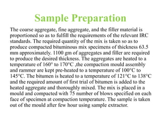 Sample Preparation
The coarse aggregate, fine aggregate, and the filler material is
proportioned so as to fulfill the requirements of the relevant IRC
standards. The required quantity of the mix is taken so as to
produce compacted bituminous mix specimens of thickness 63.5
mm approximately. 1100 gm of aggregates and filler are required
to produce the desired thickness. The aggregates are heated to a
temperature of 160° to 170°C ,the compaction mould assembly
and rammer are kept pre-heated to a temperature of 100°C to
145°C. The bitumen is heated to a temperature of 121°C to 138°C
and the required amount of first trial of bitumen is added to the
heated aggregate and thoroughly mixed. The mix is placed in a
mould and compacted with 75 number of blows specified on each
face of specimen at compaction temperature. The sample is taken
out of the mould after few hour using sample extractor.
 