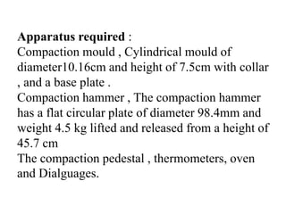 Apparatus required :
Compaction mould , Cylindrical mould of
diameter10.16cm and height of 7.5cm with collar
, and a base plate .
Compaction hammer , The compaction hammer
has a flat circular plate of diameter 98.4mm and
weight 4.5 kg lifted and released from a height of
45.7 cm
The compaction pedestal , thermometers, oven
and Dialguages.
 