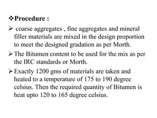 Procedure :
 coarse aggregates , fine aggregates and mineral
filler materials are mixed in the design proportion
to meet the designed gradation as per Morth.
The Bitumen content to be used for the mix as per
the IRC standards or Morth.
Exactly 1200 gms of materials are taken and
heated to a temperature of 175 to 190 degree
celsius. Then the required quantity of Bitumen is
heat upto 120 to 165 degree celsius.
 