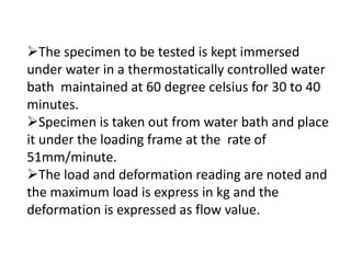 The specimen to be tested is kept immersed
under water in a thermostatically controlled water
bath maintained at 60 degree celsius for 30 to 40
minutes.
Specimen is taken out from water bath and place
it under the loading frame at the rate of
51mm/minute.
The load and deformation reading are noted and
the maximum load is express in kg and the
deformation is expressed as flow value.
 