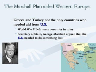 The Marshall Plan aided Western Europe.The Marshall Plan aided Western Europe.
– Greece and Turkey not the only countries whoGreece and Turkey not the only countries who
needed aid fromneeded aid from U.S.U.S.
• World War II left many countries in ruins.World War II left many countries in ruins.
• Secretary of State, George Marshall argued that theSecretary of State, George Marshall argued that the
U.S.U.S. needed to do something fast.needed to do something fast.
 