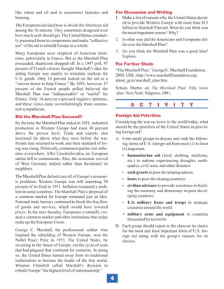 like wheat and oil and to reconstruct factories and              For Discussion and Writing
housing.                                                         1. Make a list of reasons why the United States decid-
                                                                    ed to provide Western Europe with more than $13
The Europeans decided how to divide the American aid
                                                                    billion in Marshall Plan aid. What do you think was
among the 16 nations. They sometimes disagreed over
                                                                    the most important reason? Why?
how much each should get. The United States constant-
ly pressured them to compromise and make “collective             2. In what way did the Americans and Europeans dif-
use” of the aid to rebuild Europe as a whole.                       fer over the Marshall Plan?

Many Europeans were skeptical of American inten-                 3. Do you think the Marshall Plan was a good idea?
tions, particularly in France. But as the Marshall Plan             Explain.
proceeded, skepticism dropped off. In a 1947 poll, 47            For Further Study
percent of French citizens thought Marshall’s idea for           “The Marshall Plan.” George C. Marshall Foundation.
aiding Europe was mainly to stimulate markets for                2002. URL: http://www.marshallfoundation.org/
U.S. goods. Only 18 percent looked on the aid as a               about_gcm/marshall_plan.htm
“sincere desire to help France.” By 1953, however, 57
percent of the French people polled believed the                 Schain, Martin, ed. The Marshall Plan: Fifty Years
Marshall Plan was “indispensable” or “useful” for                After. New York: Palgrave, 2001.
France. Only 14 percent expressed negative opinions,
and these views came overwhelmingly from commu-                           A C       T     I   V     I   T    Y
nist sympathizers.
Did the Marshall Plan Succeed?                                   Foreign Aid Priorities
By the time the Marshall Plan ended in 1951, industrial          Considering the war on terror in the world today, what
production in Western Europe had risen 40 percent                should be the priorities of the United States in provid-
above the prewar level. Trade and exports also                   ing foreign aid?
increased far above what they were before the war.               A. Form small groups to discuss and rank the follow-
People had returned to work and their standard of liv-              ing forms of U.S. foreign aid from most (1) to least
ing was rising. Politically, communist parties lost influ-          (6) important.
ence everywhere. After Czechoslovakia, no European                  • humanitarian aid (food, clothing, medicine,
nation fell to communism. Also, the economic revival                  etc.) to nations experiencing droughts, earth-
of West Germany helped rather than threatened its                     quakes, civil wars, and other disasters
neighbors.
                                                                    • cash grants to poor developing nations
The Marshall Plan did not cure all of Europe’s econom-
                                                                    • loans to poor developing countries
ic problems. Western Europe was still importing 30
percent of its food in 1951. Inflation remained a prob-             • civilian advisors to provide assistance in build-
lem in some countries. The Marshall Plan’s proposal of                ing the economy and democracy in poor devel-
a common market for Europe remained just an idea.                     oping countries
National trade barriers continued to block the free flow            • U.S. military bases and troops in strategic
of goods and services, which would have lowered                       countries around the world
prices. In the next decades, Europeans eventually cre-               • military arms and equipment to countries
ated a common market and other institutions that today                 threatened by terrorists
make up the European Union.
                                                                 B. Each group should report to the class on its choice
George C. Marshall, the professional soldier who                    for the most and least important form of U.S. for-
inspired the rebuilding of Western Europe, won the                  eign aid along with the group’s reasons for its
Nobel Peace Prize in 1953. The United States, by                    choices.
investing in the future of Europe, cut the cycle of wars
that had plagued that continent for centuries. In doing
so, the United States turned away from its traditional
isolationism to become the leader of the free world.
Winston Churchill called Marshall’s decision to
rebuild Europe “the highest level of statesmanship.”
                                                             4
 