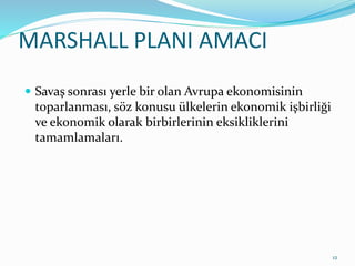 MARSHALL PLANI AMACI
 Savaş sonrası yerle bir olan Avrupa ekonomisinin
toparlanması, söz konusu ülkelerin ekonomik işbirliği
ve ekonomik olarak birbirlerinin eksikliklerini
tamamlamaları.
12
 