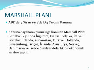 MARSHALL PLANI
 ABD’de 3 Nisan 1948’de Dış Yardım Kanunu
 Kanuna dayanarak yürürlüğe konulan Marshall Planı
ile daha ilk yılında İngiltere, Fransa, Belçika, İtalya,
Portekiz, İrlanda, Yunanistan, Türkiye, Hollanda,
Lüksemburg, İsviçre, İzlanda, Avusturya, Norveç,
Danimarka ve İsveç’e 6 milyar dolarlık bir ekonomik
yardım yapıldı.
15
 
