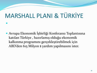 MARSHALL PLANI & TÜRKİYE

 Avrupa Ekonomik İşbirliği Konferansı Toplantısına
katılan Türkiye , hazırlamış olduğu ekonomik
kalkınma programını gerçekleştirebilmek için
ABD’den 615 Milyon $ yardım yapılmasını ister.
18
 