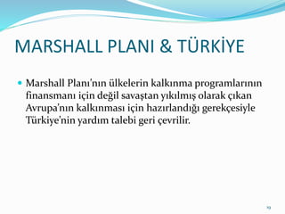 MARSHALL PLANI & TÜRKİYE
 Marshall Planı’nın ülkelerin kalkınma programlarının
finansmanı için değil savaştan yıkılmış olarak çıkan
Avrupa’nın kalkınması için hazırlandığı gerekçesiyle
Türkiye’nin yardım talebi geri çevrilir.
19
 