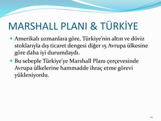 MARSHALL PLANI & TÜRKİYE
 Amerikalı uzmanlara göre, Türkiye’nin altın ve döviz
stoklarıyla dış ticaret dengesi diğer 15 Avrupa ülkesine
göre daha iyi durumdaydı.
 Bu sebeple Türkiye’ye Marshall Planı çerçevesinde
Avrupa ülkelerine hammadde ihraç etme görevi
yükleniyordu.
20
 