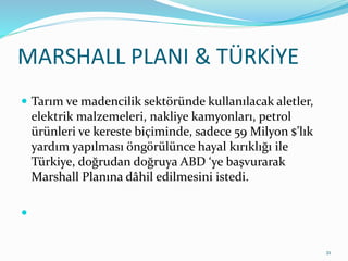 MARSHALL PLANI & TÜRKİYE
 Tarım ve madencilik sektöründe kullanılacak aletler,
elektrik malzemeleri, nakliye kamyonları, petrol
ürünleri ve kereste biçiminde, sadece 59 Milyon $’lık
yardım yapılması öngörülünce hayal kırıklığı ile
Türkiye, doğrudan doğruya ABD ‘ye başvurarak
Marshall Planına dâhil edilmesini istedi.

21
 