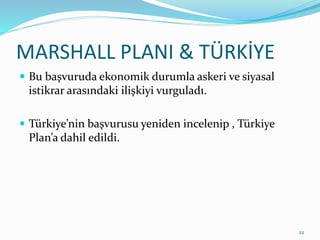 MARSHALL PLANI & TÜRKİYE
 Bu başvuruda ekonomik durumla askeri ve siyasal
istikrar arasındaki ilişkiyi vurguladı.
 Türkiye’nin başvurusu yeniden incelenip , Türkiye
Plan’a dahil edildi.
22
 