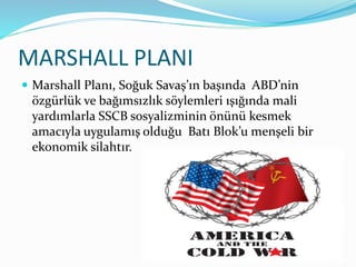 MARSHALL PLANI
 Marshall Planı, Soğuk Savaş’ın başında ABD’nin
özgürlük ve bağımsızlık söylemleri ışığında mali
yardımlarla SSCB sosyalizminin önünü kesmek
amacıyla uygulamış olduğu Batı Blok’u menşeli bir
ekonomik silahtır.
3
 