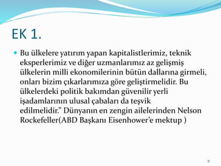 EK 1.
 Bu ülkelere yatırım yapan kapitalistlerimiz, teknik
eksperlerimiz ve diğer uzmanlarımız az gelişmiş
ülkelerin milli ekonomilerinin bütün dallarına girmeli,
onları bizim çıkarlarımıza göre geliştirmelidir. Bu
ülkelerdeki politik bakımdan güvenilir yerli
işadamlarının ulusal çabaları da teşvik
edilmelidir.” Dünyanın en zengin ailelerinden Nelson
Rockefeller(ABD Başkanı Eisenhower’e mektup )
31
 