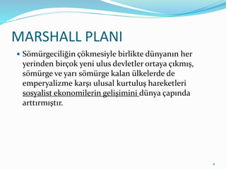 MARSHALL PLANI
 Sömürgeciliğin çökmesiyle birlikte dünyanın her
yerinden birçok yeni ulus devletler ortaya çıkmış,
sömürge ve yarı sömürge kalan ülkelerde de
emperyalizme karşı ulusal kurtuluş hareketleri
sosyalist ekonomilerin gelişimini dünya çapında
arttırmıştır.
4
 