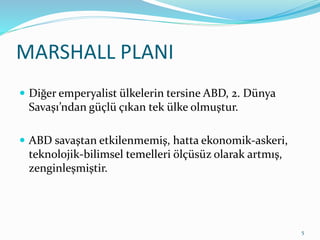 MARSHALL PLANI
 Diğer emperyalist ülkelerin tersine ABD, 2. Dünya
Savaşı’ndan güçlü çıkan tek ülke olmuştur.
 ABD savaştan etkilenmemiş, hatta ekonomik-askeri,
teknolojik-bilimsel temelleri ölçüsüz olarak artmış,
zenginleşmiştir.
5
 