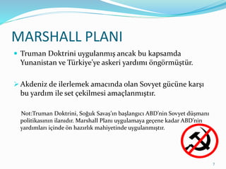 MARSHALL PLANI
 Truman Doktrini uygulanmış ancak bu kapsamda
Yunanistan ve Türkiye’ye askeri yardımı öngörmüştür.
 Akdeniz de ilerlemek amacında olan Sovyet gücüne karşı
bu yardım ile set çekilmesi amaçlanmıştır.
Not:Truman Doktrini, Soğuk Savaş’ın başlangıcı ABD’nin Sovyet düşmanı
politikasının ilanıdır. Marshall Planı uygulamaya geçene kadar ABD’nin
yardımları içinde ön hazırlık mahiyetinde uygulanmıştır.
7
 
