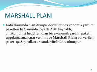 MARSHALL PLANI
 Kötü durumda olan Avrupa devletlerine ekonomik yardım
paketleri bağlamında 1947 de ABD kaynaklı,
antikomünist hedefleri olan bir ekonomik yardım paketi
uygulamasına karar verilmiş ve Marshall Planı adı verilen
paket 1948-51 yılları arasında yürürlükte olmuştur.
8
 