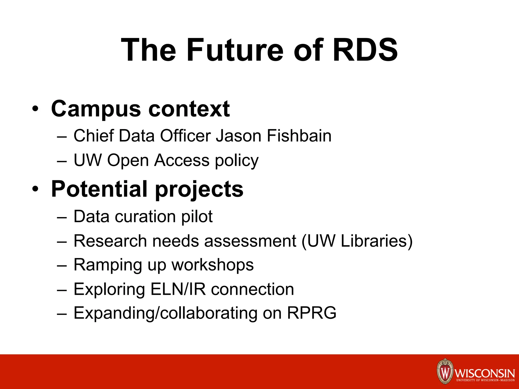 The Future of RDS
•  Campus context
–  Chief Data Officer Jason Fishbain
–  UW Open Access policy
•  Potential projects
–  Data curation pilot
–  Research needs assessment (UW Libraries)
–  Ramping up workshops
–  Exploring ELN/IR connection
–  Expanding/collaborating on RPRG
	
  
 