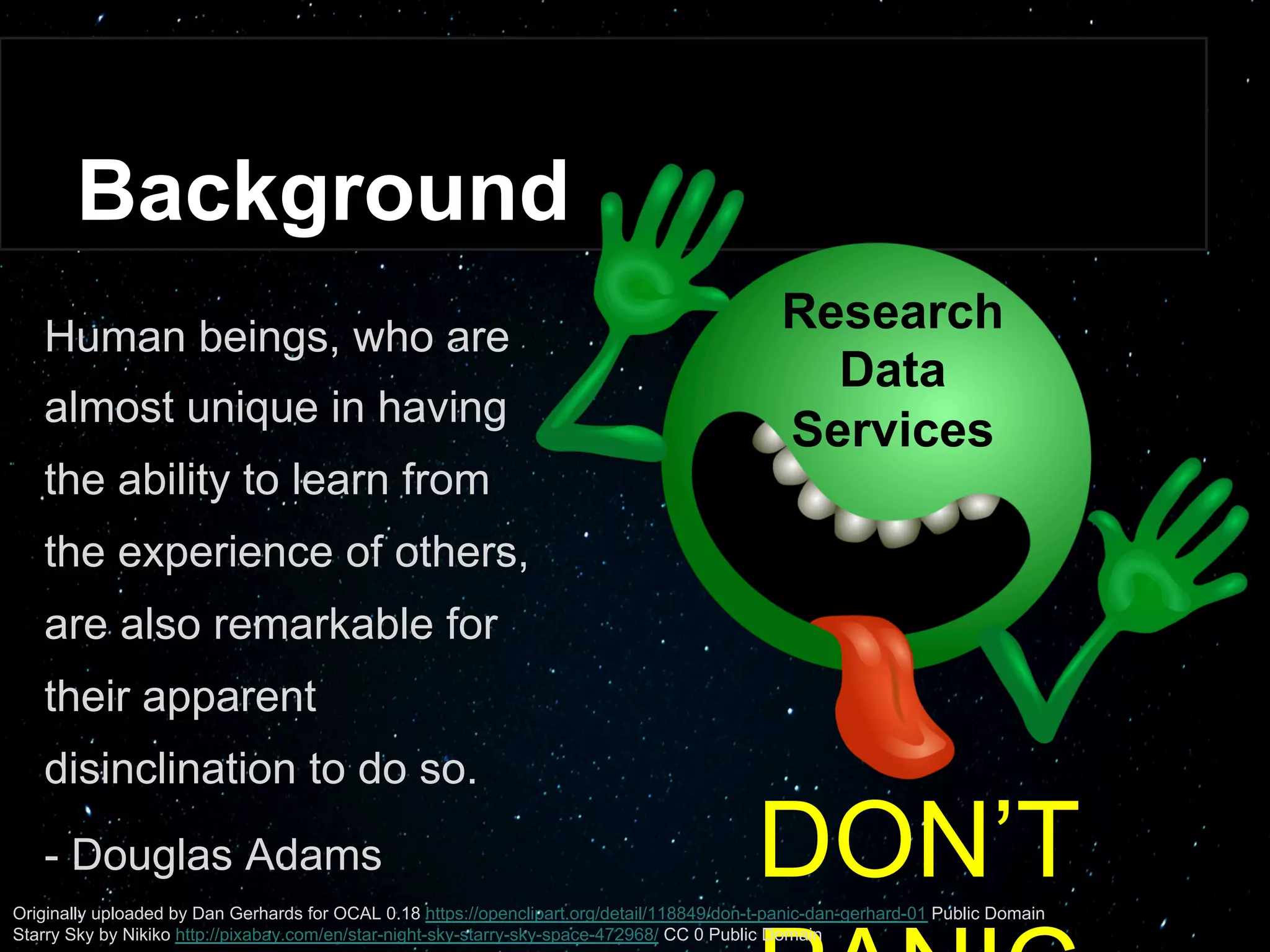 Background
DON’T PANIC
Human beings, who are
almost unique in having
the ability to learn from
the experience of others,
are also remarkable for
their apparent
disinclination to do so.
- Douglas Adams
Research
Data
Services
Originally uploaded by Dan Gerhards for OCAL 0.18 https://openclipart.org/detail/118849/don-t-panic-dan-gerhard-01 Public Domain
Starry Sky by Nikiko http://pixabay.com/en/star-night-sky-starry-sky-space-472968/ CC 0 Public Domain
 