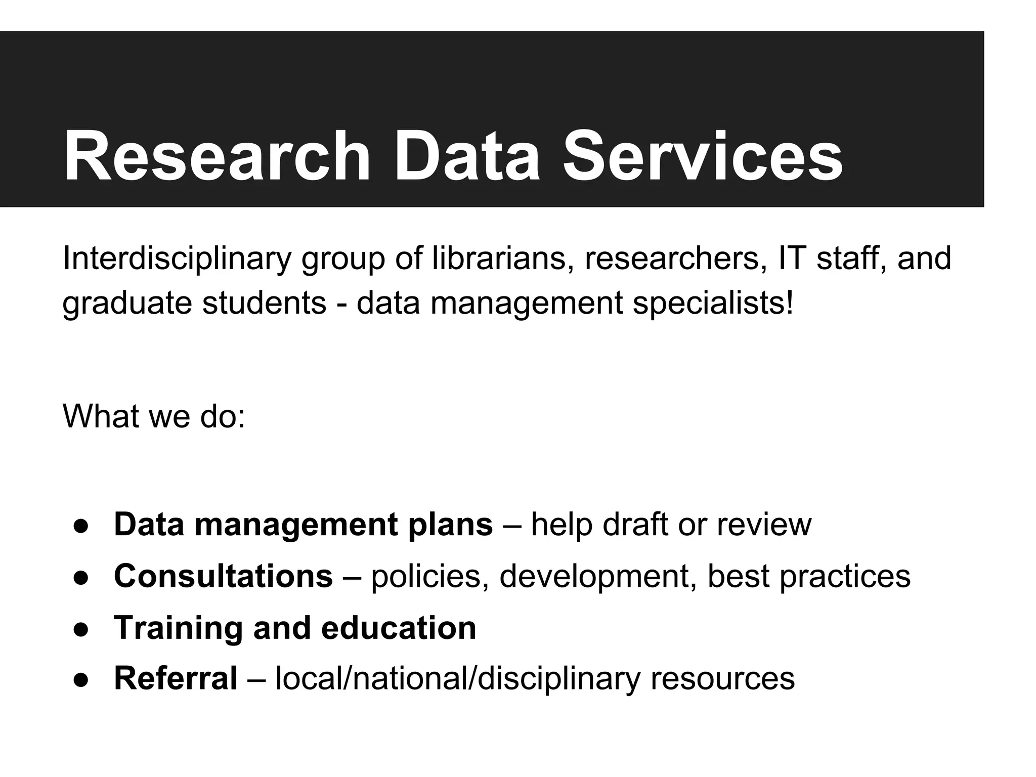 Research Data Services
Interdisciplinary group of librarians, researchers, IT staff, and
graduate students - data management specialists!
What we do:
●  Data management plans – help draft or review
●  Consultations – policies, development, best practices
●  Training and education
●  Referral – local/national/disciplinary resources
 