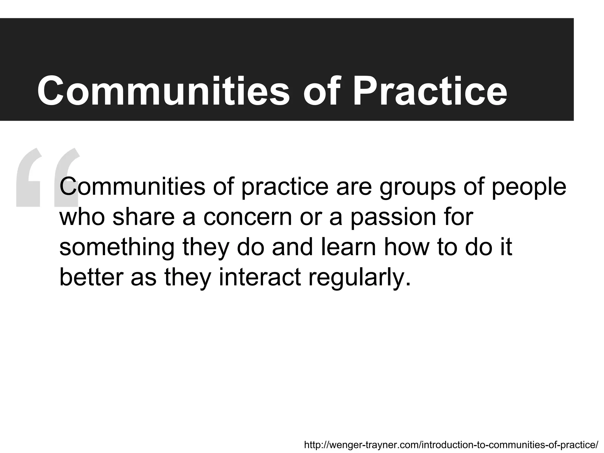 “ http://wenger-trayner.com/introduction-to-communities-of-practice/
Communities of Practice
Communities of practice are groups of people
who share a concern or a passion for
something they do and learn how to do it
better as they interact regularly.
 