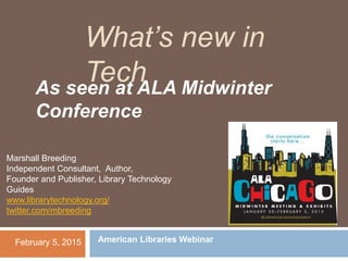 What’s new in
TechAs seen at ALA Midwinter
Conference
February 5, 2015
Marshall Breeding
Independent Consultant, Author,
Founder and Publisher, Library Technology
Guides
www.librarytechnology.org/
twitter.com/mbreeding
American Libraries Webinar
 