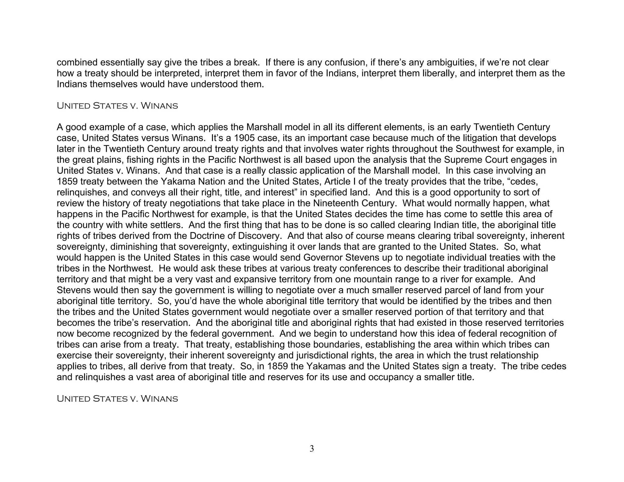 combined essentially say give the tribes a break. If there is any confusion, if there’s any ambiguities, if we’re not clear
how a treaty should be interpreted, interpret them in favor of the Indians, interpret them liberally, and interpret them as the
Indians themselves would have understood them.

United States v. Winans

A good example of a case, which applies the Marshall model in all its different elements, is an early Twentieth Century
case, United States versus Winans. It’s a 1905 case, its an important case because much of the litigation that develops
later in the Twentieth Century around treaty rights and that involves water rights throughout the Southwest for example, in
the great plains, fishing rights in the Pacific Northwest is all based upon the analysis that the Supreme Court engages in
United States v. Winans. And that case is a really classic application of the Marshall model. In this case involving an
1859 treaty between the Yakama Nation and the United States, Article I of the treaty provides that the tribe, “cedes,
relinquishes, and conveys all their right, title, and interest” in specified land. And this is a good opportunity to sort of
review the history of treaty negotiations that take place in the Nineteenth Century. What would normally happen, what
happens in the Pacific Northwest for example, is that the United States decides the time has come to settle this area of
the country with white settlers. And the first thing that has to be done is so called clearing Indian title, the aboriginal title
rights of tribes derived from the Doctrine of Discovery. And that also of course means clearing tribal sovereignty, inherent
sovereignty, diminishing that sovereignty, extinguishing it over lands that are granted to the United States. So, what
would happen is the United States in this case would send Governor Stevens up to negotiate individual treaties with the
tribes in the Northwest. He would ask these tribes at various treaty conferences to describe their traditional aboriginal
territory and that might be a very vast and expansive territory from one mountain range to a river for example. And
Stevens would then say the government is willing to negotiate over a much smaller reserved parcel of land from your
aboriginal title territory. So, you’d have the whole aboriginal title territory that would be identified by the tribes and then
the tribes and the United States government would negotiate over a smaller reserved portion of that territory and that
becomes the tribe’s reservation. And the aboriginal title and aboriginal rights that had existed in those reserved territories
now become recognized by the federal government. And we begin to understand how this idea of federal recognition of
tribes can arise from a treaty. That treaty, establishing those boundaries, establishing the area within which tribes can
exercise their sovereignty, their inherent sovereignty and jurisdictional rights, the area in which the trust relationship
applies to tribes, all derive from that treaty. So, in 1859 the Yakamas and the United States sign a treaty. The tribe cedes
and relinquishes a vast area of aboriginal title and reserves for its use and occupancy a smaller title.

United States v. Winans




                                                               3
 
