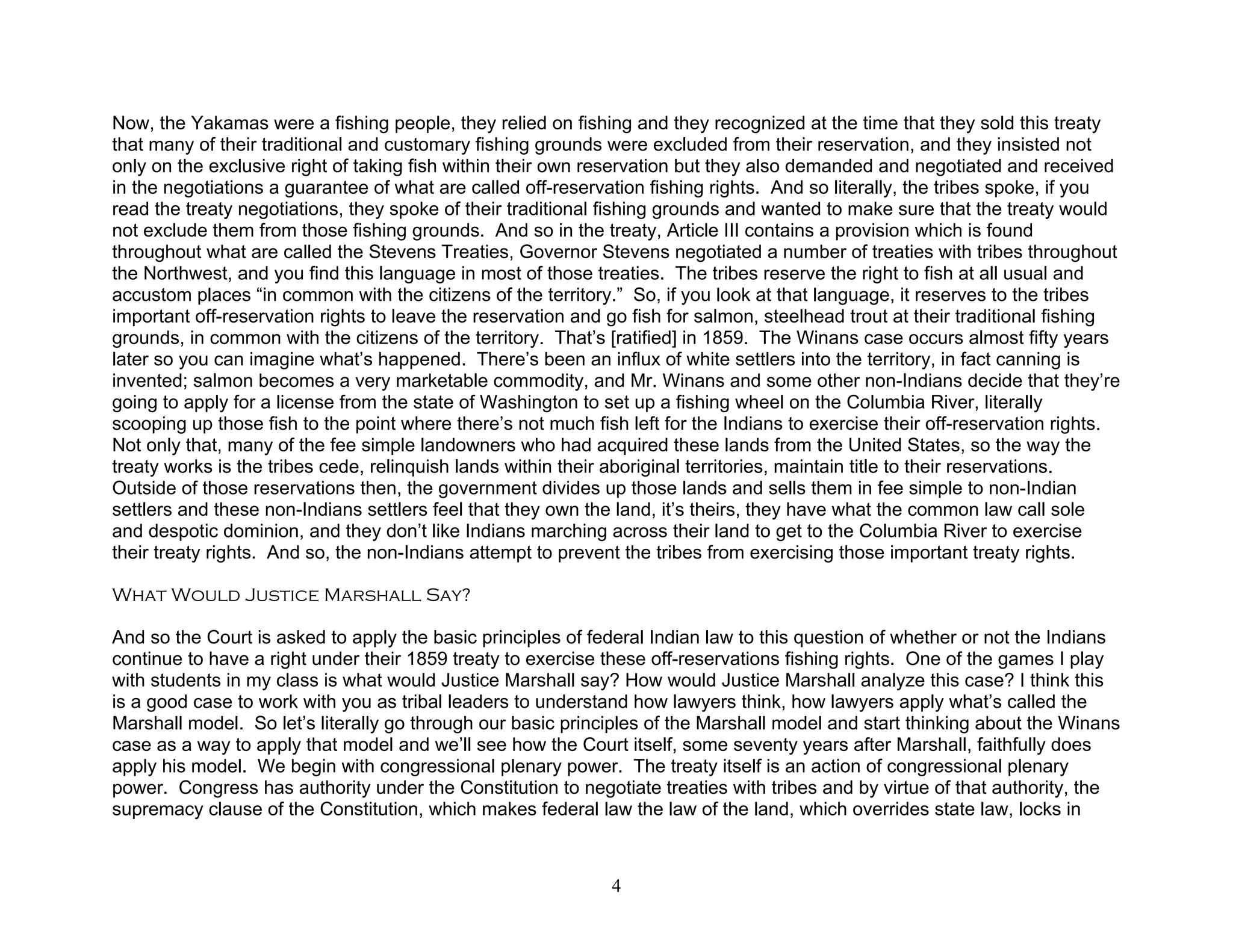 Now, the Yakamas were a fishing people, they relied on fishing and they recognized at the time that they sold this treaty
that many of their traditional and customary fishing grounds were excluded from their reservation, and they insisted not
only on the exclusive right of taking fish within their own reservation but they also demanded and negotiated and received
in the negotiations a guarantee of what are called off-reservation fishing rights. And so literally, the tribes spoke, if you
read the treaty negotiations, they spoke of their traditional fishing grounds and wanted to make sure that the treaty would
not exclude them from those fishing grounds. And so in the treaty, Article III contains a provision which is found
throughout what are called the Stevens Treaties, Governor Stevens negotiated a number of treaties with tribes throughout
the Northwest, and you find this language in most of those treaties. The tribes reserve the right to fish at all usual and
accustom places “in common with the citizens of the territory.” So, if you look at that language, it reserves to the tribes
important off-reservation rights to leave the reservation and go fish for salmon, steelhead trout at their traditional fishing
grounds, in common with the citizens of the territory. That’s [ratified] in 1859. The Winans case occurs almost fifty years
later so you can imagine what’s happened. There’s been an influx of white settlers into the territory, in fact canning is
invented; salmon becomes a very marketable commodity, and Mr. Winans and some other non-Indians decide that they’re
going to apply for a license from the state of Washington to set up a fishing wheel on the Columbia River, literally
scooping up those fish to the point where there’s not much fish left for the Indians to exercise their off-reservation rights.
Not only that, many of the fee simple landowners who had acquired these lands from the United States, so the way the
treaty works is the tribes cede, relinquish lands within their aboriginal territories, maintain title to their reservations.
Outside of those reservations then, the government divides up those lands and sells them in fee simple to non-Indian
settlers and these non-Indians settlers feel that they own the land, it’s theirs, they have what the common law call sole
and despotic dominion, and they don’t like Indians marching across their land to get to the Columbia River to exercise
their treaty rights. And so, the non-Indians attempt to prevent the tribes from exercising those important treaty rights.

What Would Justice Marshall Say?

And so the Court is asked to apply the basic principles of federal Indian law to this question of whether or not the Indians
continue to have a right under their 1859 treaty to exercise these off-reservations fishing rights. One of the games I play
with students in my class is what would Justice Marshall say? How would Justice Marshall analyze this case? I think this
is a good case to work with you as tribal leaders to understand how lawyers think, how lawyers apply what’s called the
Marshall model. So let’s literally go through our basic principles of the Marshall model and start thinking about the Winans
case as a way to apply that model and we’ll see how the Court itself, some seventy years after Marshall, faithfully does
apply his model. We begin with congressional plenary power. The treaty itself is an action of congressional plenary
power. Congress has authority under the Constitution to negotiate treaties with tribes and by virtue of that authority, the
supremacy clause of the Constitution, which makes federal law the law of the land, which overrides state law, locks in



                                                              4
 