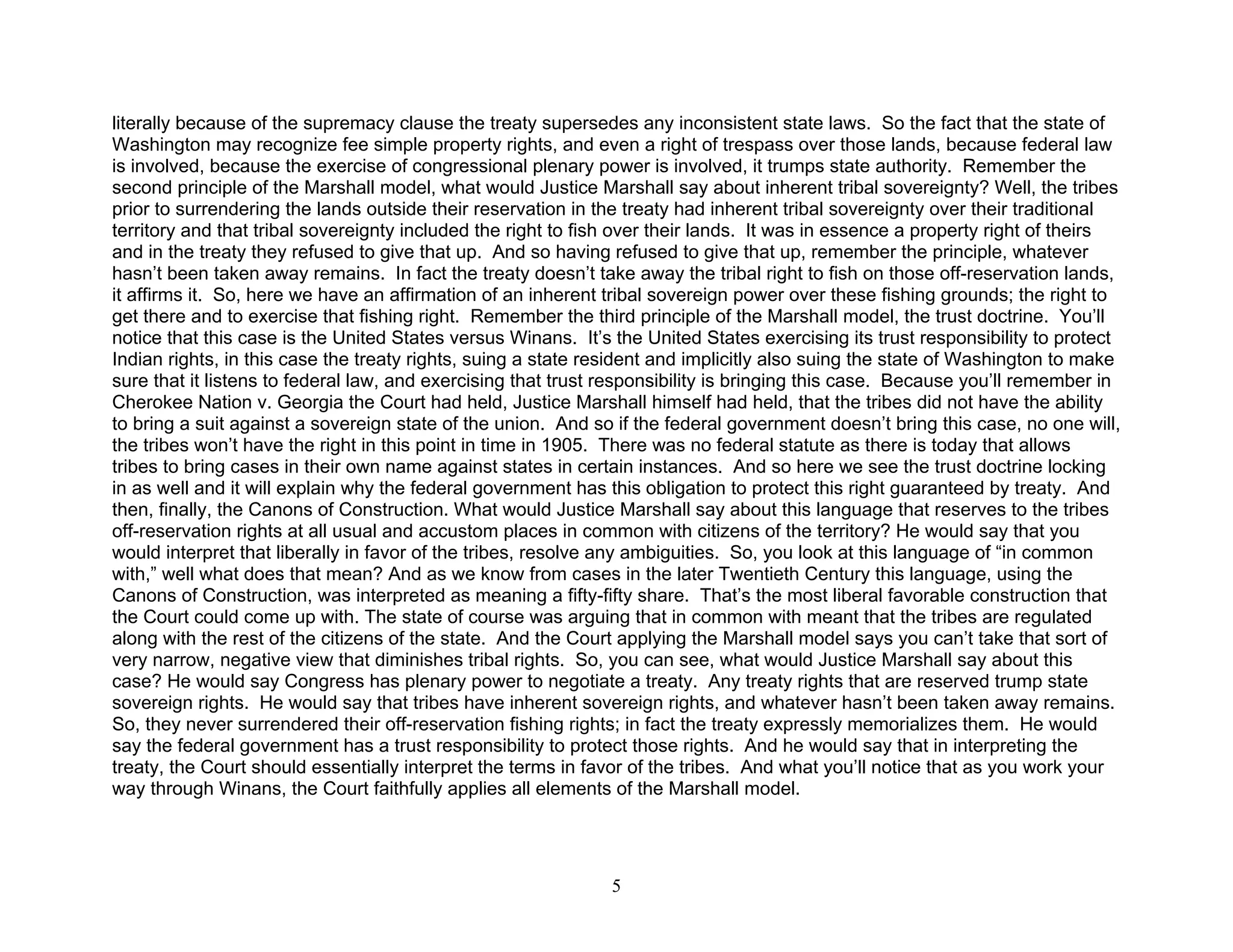 literally because of the supremacy clause the treaty supersedes any inconsistent state laws. So the fact that the state of
Washington may recognize fee simple property rights, and even a right of trespass over those lands, because federal law
is involved, because the exercise of congressional plenary power is involved, it trumps state authority. Remember the
second principle of the Marshall model, what would Justice Marshall say about inherent tribal sovereignty? Well, the tribes
prior to surrendering the lands outside their reservation in the treaty had inherent tribal sovereignty over their traditional
territory and that tribal sovereignty included the right to fish over their lands. It was in essence a property right of theirs
and in the treaty they refused to give that up. And so having refused to give that up, remember the principle, whatever
hasn’t been taken away remains. In fact the treaty doesn’t take away the tribal right to fish on those off-reservation lands,
it affirms it. So, here we have an affirmation of an inherent tribal sovereign power over these fishing grounds; the right to
get there and to exercise that fishing right. Remember the third principle of the Marshall model, the trust doctrine. You’ll
notice that this case is the United States versus Winans. It’s the United States exercising its trust responsibility to protect
Indian rights, in this case the treaty rights, suing a state resident and implicitly also suing the state of Washington to make
sure that it listens to federal law, and exercising that trust responsibility is bringing this case. Because you’ll remember in
Cherokee Nation v. Georgia the Court had held, Justice Marshall himself had held, that the tribes did not have the ability
to bring a suit against a sovereign state of the union. And so if the federal government doesn’t bring this case, no one will,
the tribes won’t have the right in this point in time in 1905. There was no federal statute as there is today that allows
tribes to bring cases in their own name against states in certain instances. And so here we see the trust doctrine locking
in as well and it will explain why the federal government has this obligation to protect this right guaranteed by treaty. And
then, finally, the Canons of Construction. What would Justice Marshall say about this language that reserves to the tribes
off-reservation rights at all usual and accustom places in common with citizens of the territory? He would say that you
would interpret that liberally in favor of the tribes, resolve any ambiguities. So, you look at this language of “in common
with,” well what does that mean? And as we know from cases in the later Twentieth Century this language, using the
Canons of Construction, was interpreted as meaning a fifty-fifty share. That’s the most liberal favorable construction that
the Court could come up with. The state of course was arguing that in common with meant that the tribes are regulated
along with the rest of the citizens of the state. And the Court applying the Marshall model says you can’t take that sort of
very narrow, negative view that diminishes tribal rights. So, you can see, what would Justice Marshall say about this
case? He would say Congress has plenary power to negotiate a treaty. Any treaty rights that are reserved trump state
sovereign rights. He would say that tribes have inherent sovereign rights, and whatever hasn’t been taken away remains.
So, they never surrendered their off-reservation fishing rights; in fact the treaty expressly memorializes them. He would
say the federal government has a trust responsibility to protect those rights. And he would say that in interpreting the
treaty, the Court should essentially interpret the terms in favor of the tribes. And what you’ll notice that as you work your
way through Winans, the Court faithfully applies all elements of the Marshall model.




                                                              5
 