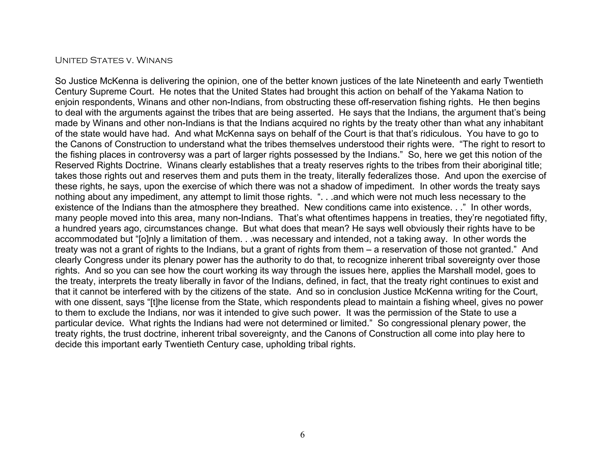 United States v. Winans

So Justice McKenna is delivering the opinion, one of the better known justices of the late Nineteenth and early Twentieth
Century Supreme Court. He notes that the United States had brought this action on behalf of the Yakama Nation to
enjoin respondents, Winans and other non-Indians, from obstructing these off-reservation fishing rights. He then begins
to deal with the arguments against the tribes that are being asserted. He says that the Indians, the argument that’s being
made by Winans and other non-Indians is that the Indians acquired no rights by the treaty other than what any inhabitant
of the state would have had. And what McKenna says on behalf of the Court is that that’s ridiculous. You have to go to
the Canons of Construction to understand what the tribes themselves understood their rights were. “The right to resort to
the fishing places in controversy was a part of larger rights possessed by the Indians.” So, here we get this notion of the
Reserved Rights Doctrine. Winans clearly establishes that a treaty reserves rights to the tribes from their aboriginal title;
takes those rights out and reserves them and puts them in the treaty, literally federalizes those. And upon the exercise of
these rights, he says, upon the exercise of which there was not a shadow of impediment. In other words the treaty says
nothing about any impediment, any attempt to limit those rights. “. . .and which were not much less necessary to the
existence of the Indians than the atmosphere they breathed. New conditions came into existence. . .” In other words,
many people moved into this area, many non-Indians. That’s what oftentimes happens in treaties, they’re negotiated fifty,
a hundred years ago, circumstances change. But what does that mean? He says well obviously their rights have to be
accommodated but “[o]nly a limitation of them. . .was necessary and intended, not a taking away. In other words the
treaty was not a grant of rights to the Indians, but a grant of rights from them – a reservation of those not granted.” And
clearly Congress under its plenary power has the authority to do that, to recognize inherent tribal sovereignty over those
rights. And so you can see how the court working its way through the issues here, applies the Marshall model, goes to
the treaty, interprets the treaty liberally in favor of the Indians, defined, in fact, that the treaty right continues to exist and
that it cannot be interfered with by the citizens of the state. And so in conclusion Justice McKenna writing for the Court,
with one dissent, says “[t]he license from the State, which respondents plead to maintain a fishing wheel, gives no power
to them to exclude the Indians, nor was it intended to give such power. It was the permission of the State to use a
particular device. What rights the Indians had were not determined or limited.” So congressional plenary power, the
treaty rights, the trust doctrine, inherent tribal sovereignty, and the Canons of Construction all come into play here to
decide this important early Twentieth Century case, upholding tribal rights.




                                                                 6
 