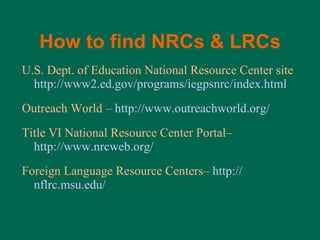 How to find NRCs & LRCs U.S. Dept. of Education National Resource Center site  http://www2.ed.gov/programs/iegpsnrc/index.html Outreach World –  http://www.outreachworld.org/ Title VI National Resource Center Portal–  http://www.nrcweb.org/ Foreign Language Resource Centers–  http:// nflrc.msu.edu / 