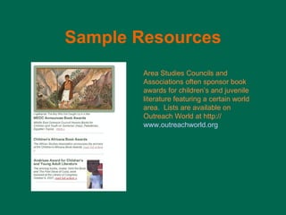 Sample   Resources Area Studies Councils and Associations often sponsor book awards for children ’s and juvenile literature featuring a certain world area.  Lists are available on Outreach World at http:// www.outreachworld.org 
