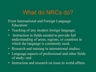 What do NRCs do? From International and Foreign Language Education: Teaching of any modern foreign language; Instruction in fields needed to provide full understanding of areas, regions, or countries in which the language is commonly used; Research and training in international studies; Language aspects of professional and other fields of study; and Instruction and research on issue in world affairs. 