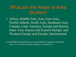 What are the Areas of Area Studies? Africa, Middle East, Asia, East Asia, Pacific Islands, South Asia, Southeast Asia, Canada, Latin America, Europe and Russia, Inner Asia, Russia and Eastern Europe, and Western Europe and Europe, International From IEPS National Resource Center Website, Applicant Abstracts,  http://www.ed.gov/programs/iegpsnrc/awards.html 