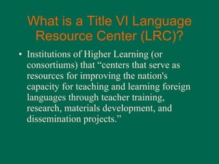 What is a Title VI Language Resource Center (LRC)? Institutions of Higher Learning (or consortiums) that “ centers that serve as resources for improving the nation's capacity for teaching and learning foreign languages through teacher training, research, materials development, and dissemination projects. ” 