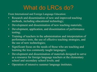 What do LRCs do? From International and Foreign Language Education: Research and dissemination of new and improved teaching methods, including educational technology; Development and dissemination of new teaching materials; Development, application, and dissemination of performance testing; Training of teachers in the administration and interpretation of performance tests, the use of effective teaching strategies, and the use of new technologies; Significant focus on the needs of those who are teaching and learning the less commonly taught languages; Development and dissemination of materials designed to serve as a resource for foreign language teachers at the elementary school and secondary school levels; and Operation of intensive summer language institutes. 