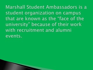 Marshall Student Ambassadors is a student organization on campus that are known as the “face of the university” because of their work with recruitment and alumni events. 