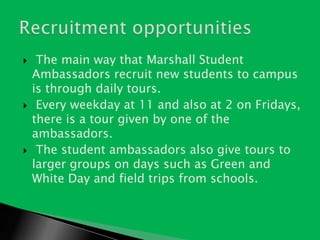  The main way that Marshall Student Ambassadors recruit new students to campus is through daily tours.Every weekday at 11 and also at 2 on Fridays, there is a tour given by one of the ambassadors.The student ambassadors also give tours to larger groups on days such as Green and White Day and field trips from schools. Recruitment opportunities