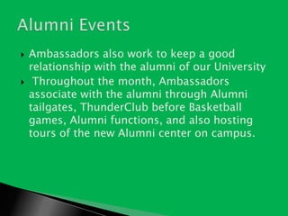 Ambassadors also work to keep a good relationship with the alumni of our UniversityThroughout the month, Ambassadors associate with the alumni through Alumni tailgates, ThunderClub before Basketball games, Alumni functions, and also hosting tours of the new Alumni center on campus.Alumni Events