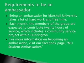  Being an ambassador for Marshall University takes a lot of hard work and free time.Each month, the members of the group are expected to contribute twenty hours of service, which includes a community service project within HuntingtonFor more information on becoming an ambassador, visit our facebook page, “MU Student Ambassadors” Requirements to be an ambassador