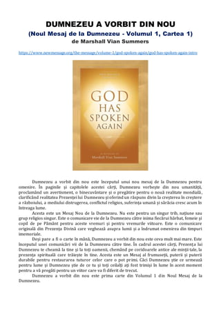DUMNEZEU A VORBIT DIN NOU
(Noul Mesaj de la Dumnezeu - Volumul 1, Cartea 1)
de Marshall Vian Summers
https://www.newmessage.org/the-message/volume-1/god-spoken-again/god-has-spoken-again-intro
Dumnezeu a vorbit din nou este începutul unui nou mesaj de la Dumnezeu pentru
omenire. În paginile și capitolele acestei cărți, Dumnezeu vorbește din nou umanității,
proclamând un avertisment, o binecuvântare și o pregătire pentru o nouă realitate mondială,
clarificând realitatea Prezenței lui Dumnezeu și oferind un răspuns divin la creșterea în creștere
a războiului, a mediului distrugerea, conflictul religios, suferința umană și sărăcia cresc acum în
întreaga lume.
Acesta este un Mesaj Nou de la Dumnezeu. Nu este pentru un singur trib, națiune sau
grup religios singur. Este o comunicare vie de la Dumnezeu către inima fiecărui bărbat, femeie și
copil de pe Pământ pentru aceste vremuri și pentru vremurile viitoare. Este o comunicare
originală din Prezența Divină care veghează asupra lumii și a îndrumat omenirea din timpuri
imemoriale.
Deși pare a fi o carte în mână, Dumnezeu a vorbit din nou este ceva mult mai mare. Este
începutul unei comunicări vii de la Dumnezeu către tine. În cadrul acestei cărți, Prezența lui
Dumnezeu te cheamă la tine și la toți oamenii, chemând pe coridoarele antice ale minții tale, la
prezența spirituală care trăiește în tine. Acesta este un Mesaj al frumuseții, puterii și puterii
durabile pentru restaurarea tuturor celor care o pot primi. Căci Dumnezeu știe ce urmează
pentru lume și Dumnezeu știe de ce tu și toți ceilalți ați fost trimiși în lume în acest moment
pentru a vă pregăti pentru un viitor care va fi diferit de trecut.
Dumnezeu a vorbit din nou este prima carte din Volumul 1 din Noul Mesaj de la
Dumnezeu.
 