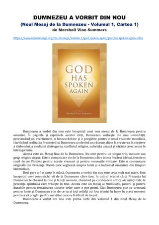 DUMNEZEU A VORBIT DIN NOU
(Noul Mesaj de la Dumnezeu - Volumul 1, Cartea 1)
de Marshall Vian Summers
https://www.newmessage.org/the-message/volume-1/god-spoken-again/god-has-spoken-again-intro
Dumnezeu a vorbit din nou este începutul unui nou mesaj de la Dumnezeu pentru
omenire. În paginile și capitolele acestei cărți, Dumnezeu vorbește din nou umanității,
proclamând un avertisment, o binecuvântare și o pregătire pentru o nouă realitate mondială,
clarificând realitatea Prezenței lui Dumnezeu și oferind un răspuns divin la creșterea în creștere
a războiului, a mediului distrugerea, conflictul religios, suferința umană și sărăcia cresc acum în
întreaga lume.
Acesta este un Mesaj Nou de la Dumnezeu. Nu este pentru un singur trib, națiune sau
grup religios singur. Este o comunicare vie de la Dumnezeu către inima fiecărui bărbat, femeie și
copil de pe Pământ pentru aceste vremuri și pentru vremurile viitoare. Este o comunicare
originală din Prezența Divină care veghează asupra lumii și a îndrumat omenirea din timpuri
imemoriale.
Deși pare a fi o carte în mână, Dumnezeu a vorbit din nou este ceva mult mai mare. Este
începutul unei comunicări vii de la Dumnezeu către tine. În cadrul acestei cărți, Prezența lui
Dumnezeu te cheamă la tine și la toți oamenii, chemând pe coridoarele antice ale minții tale, la
prezența spirituală care trăiește în tine. Acesta este un Mesaj al frumuseții, puterii și puterii
durabile pentru restaurarea tuturor celor care o pot primi. Căci Dumnezeu știe ce urmează
pentru lume și Dumnezeu știe de ce tu și toți ceilalți ați fost trimiși în lume în acest moment
pentru a vă pregăti pentru un viitor care va fi diferit de trecut.
Dumnezeu a vorbit din nou este prima carte din Volumul 1 din Noul Mesaj de la
Dumnezeu.
 