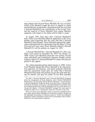IN RE MARSHALL                            4495
ning changes that favored Pierce Marshall. By way of relief,
Vickie Lynn Marshall sought the level of support to which
she had become accustomed, a declaration from the court that
J. Howard Marshall II was a beneficiary of the Living Trust,
and the removal of Pierce Marshall from certain fiduciary
capacities with respect to his father and his father’s assets.

  In August 1995, three days after J. Howard Marshall II
died, Vickie Lynn Marshall added an application in the Texas
probate court requesting that the court find that J. Howard
Marshall II died intestate. Pierce Marshall opposed this appli-
cation and petitioned for a declaration that his father’s Living
Trust and will were valid. Pierce Marshall offered J. Howard
Marshall II’s will for probate on August 16, 1995.

   J. Howard Marshall III, J. Howard Marshall II’s elder son,
filed a will contest on December 20, 1995.7 On January 23,
1998, Vickie Lynn Marshall joined this will contest. Several
other individuals and institutional claimants brought actions
seeking a share of J. Howard Marshall II’s estate, but none are
parties to this appeal.

   By a third amended petition dated January 4, 2000, Vickie
Lynn Marshall alleged that Pierce Marshall in his representa-
tive capacities, his attorneys, and others tortiously interfered
with her expectation based upon her belief that J. Howard
Marshall II had made oral promises to give her gifts both dur-
ing his lifetime and upon his death.8 In her third amended
  7
     In 1980, J. Howard Marshall II and J. Howard Marshall III disagreed
about the management of Koch Industries, and J. Howard Marshall III
threatened to vote his father off the Board of Directors. To prevent this,
J. Howard Marshall II bought the Koch stock back from J. Howard Mar-
shall III for $8 million, an amount J. Howard Marshall II considered to be
an exorbitant premium for stock he had gifted to his son years earlier. Fol-
lowing this dispute, J. Howard Marshall II changed his estate plan to
exclude his elder son as a beneficiary under his will and Living Trust.
   8
     Some of Vickie Lynn Marshall’s claims in her third amended petition
were made against Pierce Marshall in his individual capacity; because of
the bankruptcy proceeding in California, however, Vickie Lynn Marshall
limited her tortious interference claim in the Texas probate court to Pierce
Marshall in his representative capacities.
 