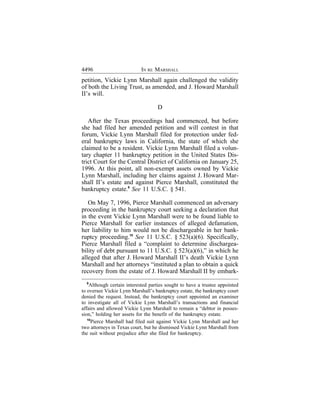 4496                        IN RE MARSHALL
petition, Vickie Lynn Marshall again challenged the validity
of both the Living Trust, as amended, and J. Howard Marshall
II’s will.

                                    D

   After the Texas proceedings had commenced, but before
she had filed her amended petition and will contest in that
forum, Vickie Lynn Marshall filed for protection under fed-
eral bankruptcy laws in California, the state of which she
claimed to be a resident. Vickie Lynn Marshall filed a volun-
tary chapter 11 bankruptcy petition in the United States Dis-
trict Court for the Central District of California on January 25,
1996. At this point, all non-exempt assets owned by Vickie
Lynn Marshall, including her claims against J. Howard Mar-
shall II’s estate and against Pierce Marshall, constituted the
bankruptcy estate.9 See 11 U.S.C. § 541.

   On May 7, 1996, Pierce Marshall commenced an adversary
proceeding in the bankruptcy court seeking a declaration that
in the event Vickie Lynn Marshall were to be found liable to
Pierce Marshall for earlier instances of alleged defamation,
her liability to him would not be dischargeable in her bank-
ruptcy proceeding.10 See 11 U.S.C. § 523(a)(6). Specifically,
Pierce Marshall filed a “complaint to determine dischargea-
bility of debt pursuant to 11 U.S.C. § 523(a)(6),” in which he
alleged that after J. Howard Marshall II’s death Vickie Lynn
Marshall and her attorneys “instituted a plan to obtain a quick
recovery from the estate of J. Howard Marshall II by embark-
   9
     Although certain interested parties sought to have a trustee appointed
to oversee Vickie Lynn Marshall’s bankruptcy estate, the bankruptcy court
denied the request. Instead, the bankruptcy court appointed an examiner
to investigate all of Vickie Lynn Marshall’s transactions and financial
affairs and allowed Vickie Lynn Marshall to remain a “debtor in posses-
sion,” holding her assets for the benefit of the bankruptcy estate.
   10
      Pierce Marshall had filed suit against Vickie Lynn Marshall and her
two attorneys in Texas court, but he dismissed Vickie Lynn Marshall from
the suit without prejudice after she filed for bankruptcy.
 