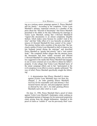 IN RE MARSHALL                      4497
ing on a tortious smear campaign against E. Pierce Marshall
and his family.” According to the complaint, Vickie Lynn
Marshall’s attorney expressed concern to a member of the
press about the “blizzard of documents” that Pierce Marshall
presented to his father in the days following his marriage to
Vickie Lynn Marshall, noting that J. Howard Marshall II
“signed [the documents] in an almost completely illegible
fashion, which makes sense because he couldn’t read at the
time” and that “[t]he effect of it was basically an attempt to
remove [J. Howard Marshall II] from control of his estate.”
The attorney further told a member of the press that “the law
clearly entitles [Vickie Lynn Marshall] to half of whatever her
late husband earned during the marriage” and described
Pierce Marshall as “greedy and miserly” and a “real control
freak.” The complaint further alleges that the attorney knew
the documents had been validly executed and effected
J. Howard Marshall II’s estate planning wishes, but neverthe-
less suggested in the media that Pierce Marshall had engaged
in one or more criminal acts in an effort to obtain his father’s
property. It also alleges that Vickie Lynn Marshall knew of
the smear campaign efforts and in fact “participated in the
civil conspiracy in an effort to extort a speedy settlement.” By
way of relief, Pierce Marshall specifically sought the follow-
ing:

    1. A determination that [Pierce Marshall’s] claims
    against [Vickie Lynn Marshall] have not been dis-
    charged; 2. An order granting [Pierce Marshall]
    recovery for his reasonable costs and attorney’s fees
    incurred herein and pre- and post-judgment interest
    as allowed by law; and 3. An order granting [Pierce
    Marshall] such other relief as is just.

   On June 12, 1996, Pierce Marshall filed a proof of claim
against Vickie Lynn Marshall’s bankruptcy estate seeking an
unliquidated amount of damages for his unsecured nonpriority
claim arising from the alleged defamation. Attached to his
proof of claim as “exhibit A” was his previously filed “com-
 