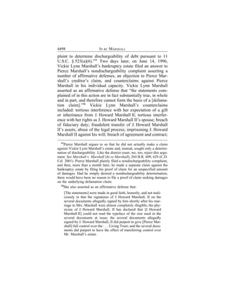 4498                            IN RE MARSHALL
plaint to determine dischargeability of debt pursuant to 11
U.S.C. § 523(a)(6).”11 Two days later, on June 14, 1996,
Vickie Lynn Marshall’s bankruptcy estate filed an answer to
Pierce Marshall’s nondischargeability complaint asserting a
number of affirmative defenses, an objection to Pierce Mar-
shall’s creditor’s claim, and counterclaims against Pierce
Marshall in his individual capacity. Vickie Lynn Marshall
asserted as an affirmative defense that “the statements com-
plained of in this action are in fact substantially true, in whole
and in part, and therefore cannot form the basis of a [defama-
tion claim].”12 Vickie Lynn Marshall’s counterclaims
included: tortious interference with her expectation of a gift
or inheritance from J. Howard Marshall II; tortious interfer-
ence with her rights as J. Howard Marshall II’s spouse; breach
of fiduciary duty; fraudulent transfer of J. Howard Marshall
II’s assets; abuse of the legal process; imprisoning J. Howard
Marshall II against his will; breach of agreement and contract;
  11
      Pierce Marshall argues to us that he did not actually make a claim
against Vickie Lynn Marshall’s estate and, instead, sought only a determi-
nation of dischargeability. Like the district court, we, too, reject this argu-
ment. See Marshall v. Marshall (In re Marshall), 264 B.R. 609, 629 (C.D.
Cal. 2001). Pierce Marshall plainly filed a nondischargeability complaint,
and then, more than a month later, he made a separate claim against the
bankruptcy estate by filing his proof of claim for an unspecified amount
of damages. Had he simply desired a nondischargeability determination,
there would have been no reason to file a proof of claim seeking damages
on the underlying defamation claim.
   12
      She also asserted as an affirmative defense that:
       [The statements] were made in good faith, honestly, and not mali-
       ciously in that the signatures of J. Howard Marshall, II on the
       several documents allegedly signed by him shortly after his mar-
       riage to Mrs. Marshall were almost completely illegible; the phy-
       sician of J. Howard Marshall, II has declared that [J. Howard
       Marshall II] could not read the typeface of the size used in the
       several documents at issue; the several documents allegedly
       signed by J. Howard Marshall, II did purport to give [Pierce Mar-
       shall] full control over the . . . Living Trust; and the several docu-
       ments did purport to have the effect of transferring control over
       Mr. Marshall’s estate.
 