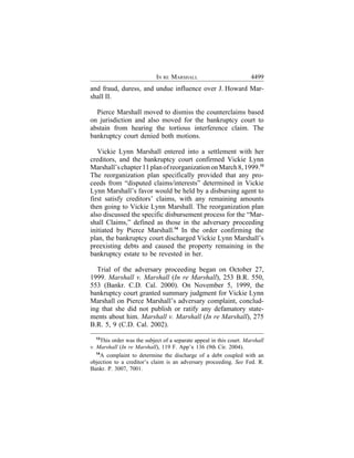 IN RE MARSHALL                            4499
and fraud, duress, and undue influence over J. Howard Mar-
shall II.

  Pierce Marshall moved to dismiss the counterclaims based
on jurisdiction and also moved for the bankruptcy court to
abstain from hearing the tortious interference claim. The
bankruptcy court denied both motions.

   Vickie Lynn Marshall entered into a settlement with her
creditors, and the bankruptcy court confirmed Vickie Lynn
Marshall’s chapter 11 plan of reorganization on March 8, 1999.13
The reorganization plan specifically provided that any pro-
ceeds from “disputed claims/interests” determined in Vickie
Lynn Marshall’s favor would be held by a disbursing agent to
first satisfy creditors’ claims, with any remaining amounts
then going to Vickie Lynn Marshall. The reorganization plan
also discussed the specific disbursement process for the “Mar-
shall Claims,” defined as those in the adversary proceeding
initiated by Pierce Marshall.14 In the order confirming the
plan, the bankruptcy court discharged Vickie Lynn Marshall’s
preexisting debts and caused the property remaining in the
bankruptcy estate to be revested in her.

  Trial of the adversary proceeding began on October 27,
1999. Marshall v. Marshall (In re Marshall), 253 B.R. 550,
553 (Bankr. C.D. Cal. 2000). On November 5, 1999, the
bankruptcy court granted summary judgment for Vickie Lynn
Marshall on Pierce Marshall’s adversary complaint, conclud-
ing that she did not publish or ratify any defamatory state-
ments about him. Marshall v. Marshall (In re Marshall), 275
B.R. 5, 9 (C.D. Cal. 2002).
  13
      This order was the subject of a separate appeal in this court. Marshall
v. Marshall (In re Marshall), 119 F. App’x 136 (9th Cir. 2004).
   14
      A complaint to determine the discharge of a debt coupled with an
objection to a creditor’s claim is an adversary proceeding. See Fed. R.
Bankr. P. 3007, 7001.
 