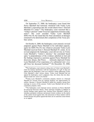 4500                        IN RE MARSHALL
  On September 27, 2000, the bankruptcy court found that
Pierce Marshall had tortiously interfered with Vickie Lynn
Marshall’s expectation that she would inherit from J. Howard
Marshall II’s estate.15 The bankruptcy court reasoned that a
“widow’s election” under Texas law supported a monetary judg-
ment.16 The court awarded Vickie Lynn Marshall
$449,754,134, but stated that the final calculation of damages
remained to be determined after completion of the Texas pro-
bate action.

   On October 6, 2000, the bankruptcy court entered a revised
judgment against Pierce Marshall in his individual capacity,
again for $449,754,134, less whatever proceeds Vickie Lynn
Marshall received from J. Howard Marshall II’s estate. In its
revised judgment the bankruptcy court did not rely on Vickie
Lynn Marshall’s “widow’s election,” but concluded based
upon “a preponderance of the evidence admitted at trial and
the findings imposed as sanctions against Pierce Marshall for
discovery abuses, that Pierce . . . tortiously deprived [Vickie
Lynn Marshall] of her expectancy of a substantial inter vivos
gift from her deceased husband.”17 On December 29, 2000,
   15
      The bankruptcy court entered a ruling only on Vickie Lynn Marshall’s
claim for tortious interference with her expectation of a gift. It does not
appear that the bankruptcy court ever entered a ruling addressing Vickie
Lynn Marshall’s other various claims. Vickie Lynn Marshall did not
appeal the bankruptcy court’s judgment; thus, the claims that she aban-
doned would now seem to be barred.
   16
      Vickie Lynn Marshall’s community property interest in J. Howard
Marshall II’s income from his separate property was approximately $1
million. Because J. Howard Marshall II gifted her property during their
marriage in excess of this amount, Vickie Lynn Marshall did not file a
community property claim.
   17
      The bankruptcy court imposed various sanctions on Pierce Marshall
for perceived discovery abuses. These sanctions included, in addition to
factual findings made against him, limiting Pierce Marshall’s ability to
introduce percipient witnesses and present certain evidence on the merits
of the claims levied against him. Our discussion of these matters will be
limited because the parties agreed that there are no sanctions issues before
us on appeal.
 