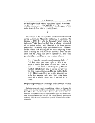 IN RE MARSHALL                             4501
the bankruptcy court entered a judgment against Pierce Mar-
shall in the amount of $474,754,134. A timely appeal of this
ruling to the federal district court followed.

                                      E

   Proceedings in the Texas probate court continued unabated
during Vickie Lynn Marshall’s bankruptcy in California. On
January 5, 2001, days after the bankruptcy court entered its
judgment, Vickie Lynn Marshall filed a voluntary nonsuit of
all her claims against Pierce Marshall in the Texas probate
proceeding. The probate judge explained to Vickie Lynn Mar-
shall’s counsel that, by doing so, she would be giving up any
claim to money that was in her late husband’s estate and any
claim that the Living Trust or will were invalid. The Texas
probate judge warned her in open court as follows:

     Even if you take a nonsuit, which under the Rules of
     Civil Procedure give you a right to refile it, as a
     practical matter you don’t, because the Estate is
     gone. . . . Your claim to anything that [J. Howard
     Marshall II] had at any time in his life is over when
     this final judgment is signed. The fact that the Rules
     of Civil Procedure allow you to take a nonsuit and
     re-file later doesn’t really apply in Probate Court
     when we’re talking about who is entitled to an
     Estate.

Despite the probate court’s warnings, and in apparent reliance

   We further note that, when it took additional evidence on the case, the
district court likewise limited to some extent the testimony and evidence
Pierce Marshall was able to introduce. Pierce Marshall claims that the dis-
trict court violated his due process rights with this ruling and other eviden-
tiary decisions. Because we conclude that Pierce Marshall is entitled to
judgment in his favor for other reasons, we need not address his due pro-
cess claim.
 