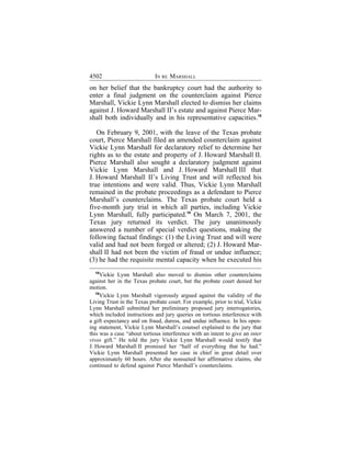4502                        IN RE MARSHALL
on her belief that the bankruptcy court had the authority to
enter a final judgment on the counterclaim against Pierce
Marshall, Vickie Lynn Marshall elected to dismiss her claims
against J. Howard Marshall II’s estate and against Pierce Mar-
shall both individually and in his representative capacities.18

   On February 9, 2001, with the leave of the Texas probate
court, Pierce Marshall filed an amended counterclaim against
Vickie Lynn Marshall for declaratory relief to determine her
rights as to the estate and property of J. Howard Marshall II.
Pierce Marshall also sought a declaratory judgment against
Vickie Lynn Marshall and J. Howard Marshall III that
J. Howard Marshall II’s Living Trust and will reflected his
true intentions and were valid. Thus, Vickie Lynn Marshall
remained in the probate proceedings as a defendant to Pierce
Marshall’s counterclaims. The Texas probate court held a
five-month jury trial in which all parties, including Vickie
Lynn Marshall, fully participated.19 On March 7, 2001, the
Texas jury returned its verdict. The jury unanimously
answered a number of special verdict questions, making the
following factual findings: (1) the Living Trust and will were
valid and had not been forged or altered; (2) J. Howard Mar-
shall II had not been the victim of fraud or undue influence;
(3) he had the requisite mental capacity when he executed his
  18
      Vickie Lynn Marshall also moved to dismiss other counterclaims
against her in the Texas probate court, but the probate court denied her
motion.
   19
      Vickie Lynn Marshall vigorously argued against the validity of the
Living Trust in the Texas probate court. For example, prior to trial, Vickie
Lynn Marshall submitted her preliminary proposed jury interrogatories,
which included instructions and jury queries on tortious interference with
a gift expectancy and on fraud, duress, and undue influence. In his open-
ing statement, Vickie Lynn Marshall’s counsel explained to the jury that
this was a case “about tortious interference with an intent to give an inter
vivos gift.” He told the jury Vickie Lynn Marshall would testify that
J. Howard Marshall II promised her “half of everything that he had.”
Vickie Lynn Marshall presented her case in chief in great detail over
approximately 60 hours. After she nonsuited her affirmative claims, she
continued to defend against Pierce Marshall’s counterclaims.
 
